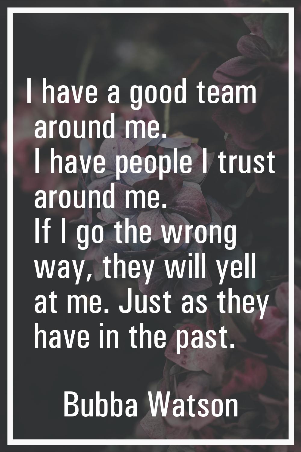 I have a good team around me. I have people I trust around me. If I go the wrong way, they will yel