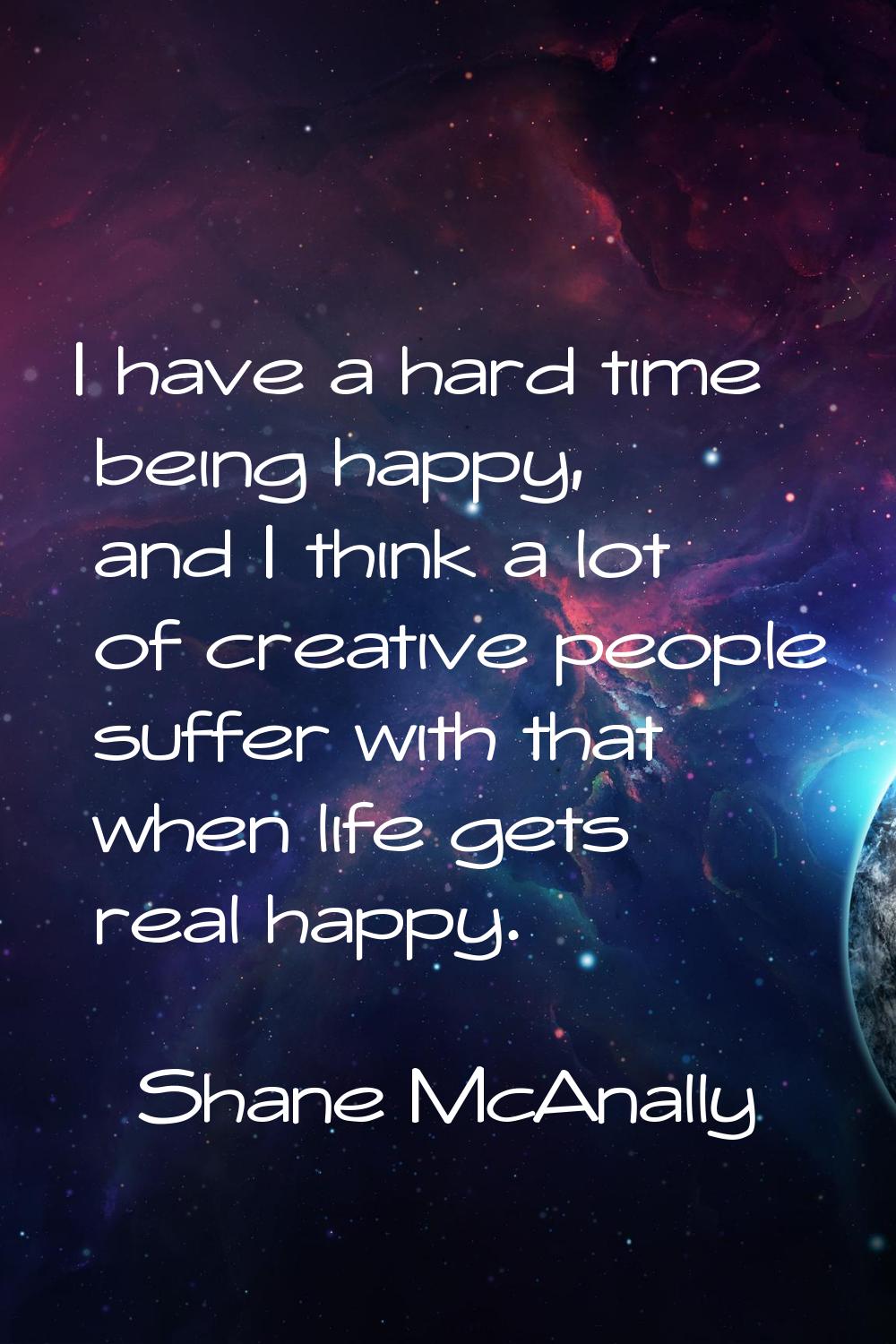 I have a hard time being happy, and I think a lot of creative people suffer with that when life get