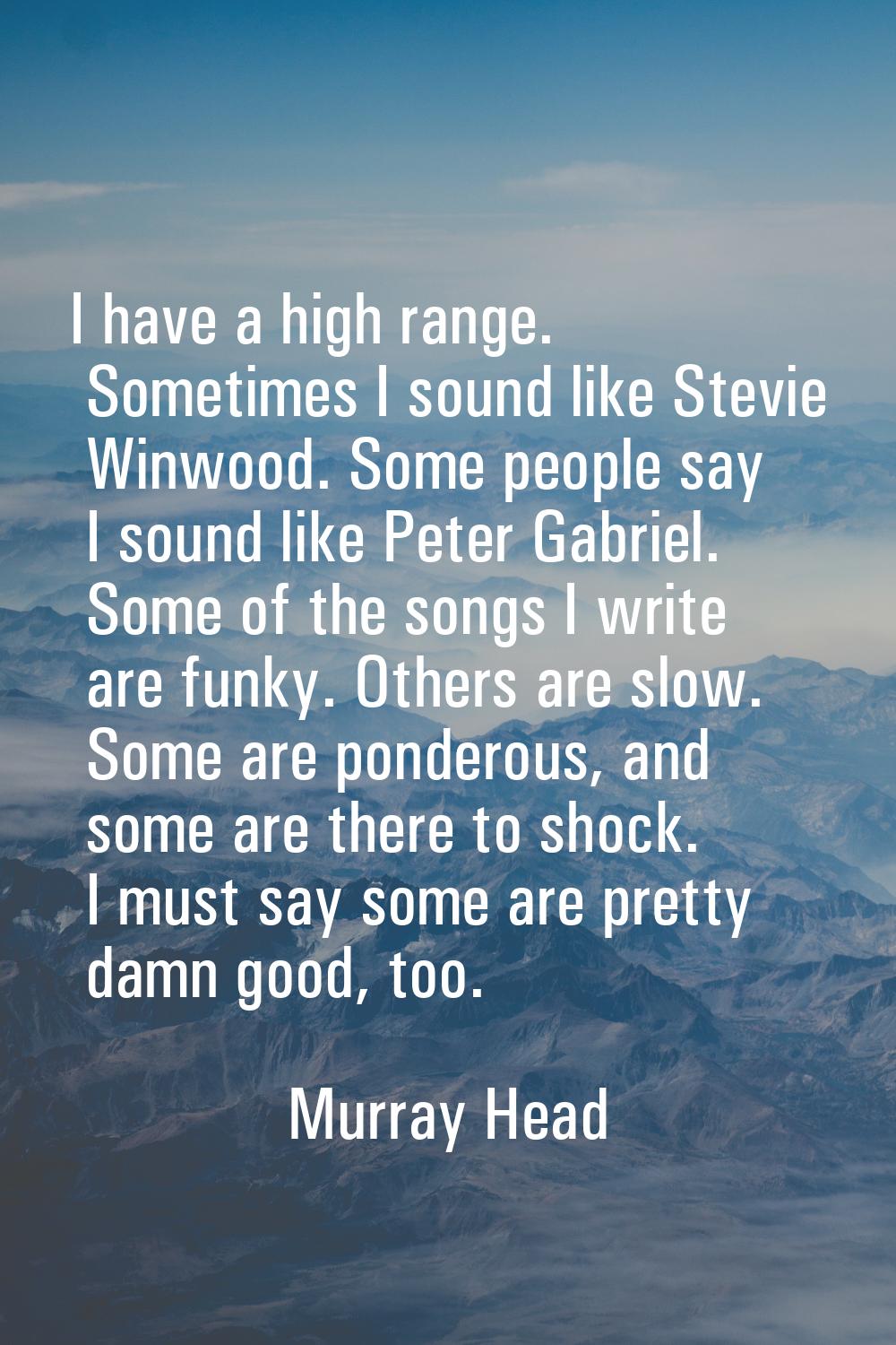 I have a high range. Sometimes I sound like Stevie Winwood. Some people say I sound like Peter Gabr