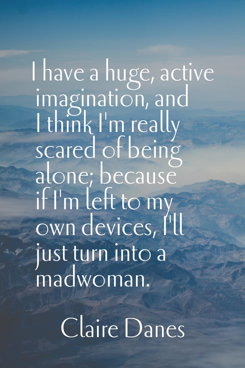 I have a huge, active imagination, and I think I'm really scared of being alone; because if I'm lef