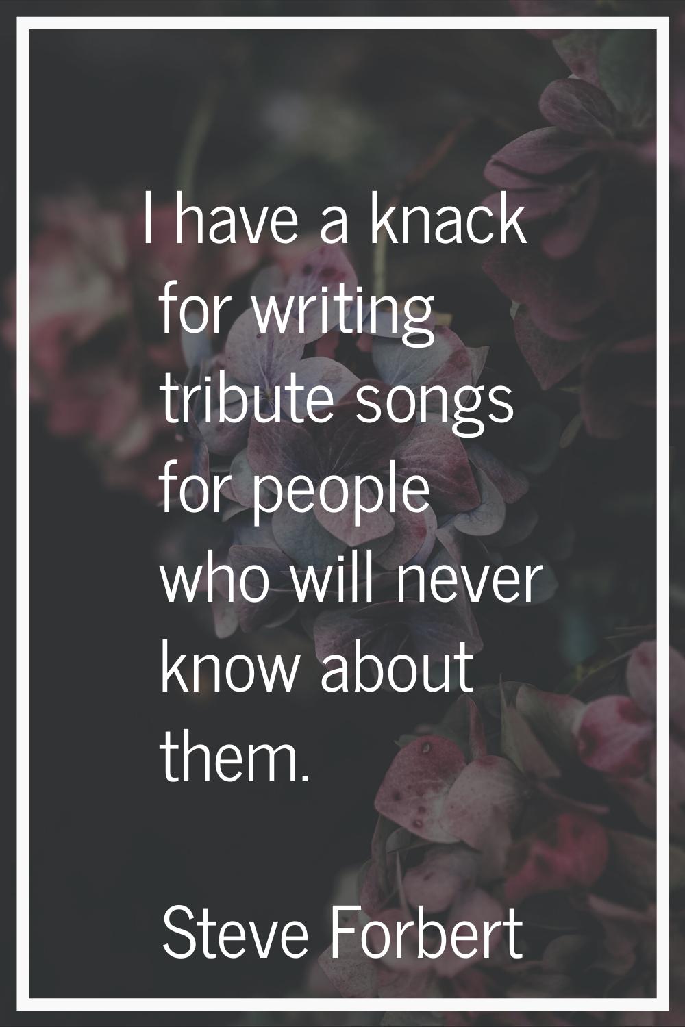 I have a knack for writing tribute songs for people who will never know about them.