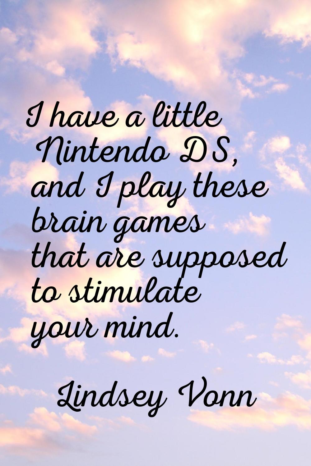 I have a little Nintendo DS, and I play these brain games that are supposed to stimulate your mind.