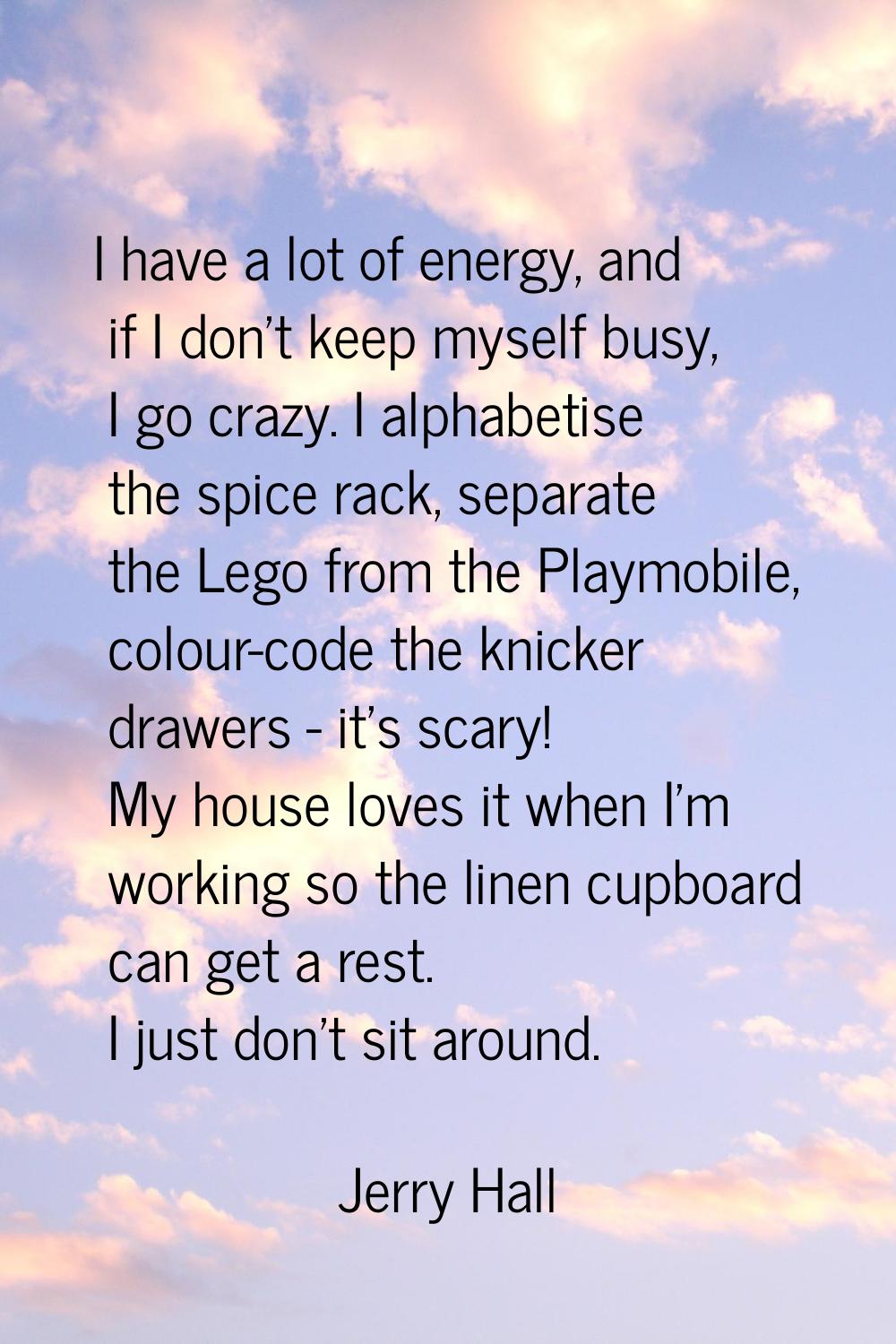 I have a lot of energy, and if I don't keep myself busy, I go crazy. I alphabetise the spice rack, 