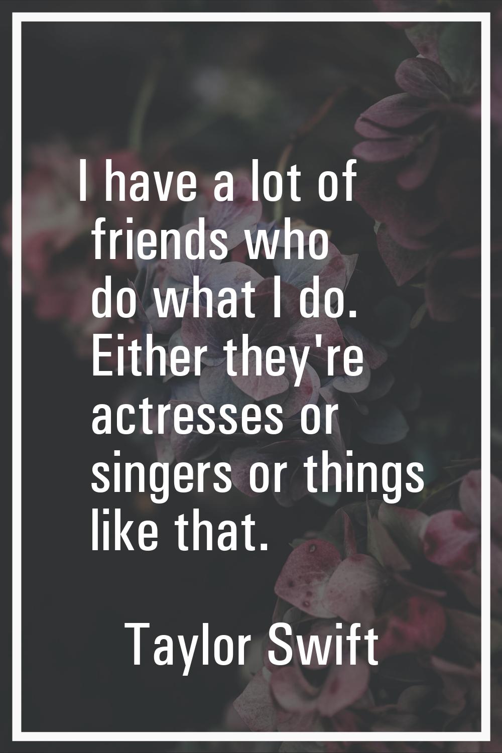 I have a lot of friends who do what I do. Either they're actresses or singers or things like that.