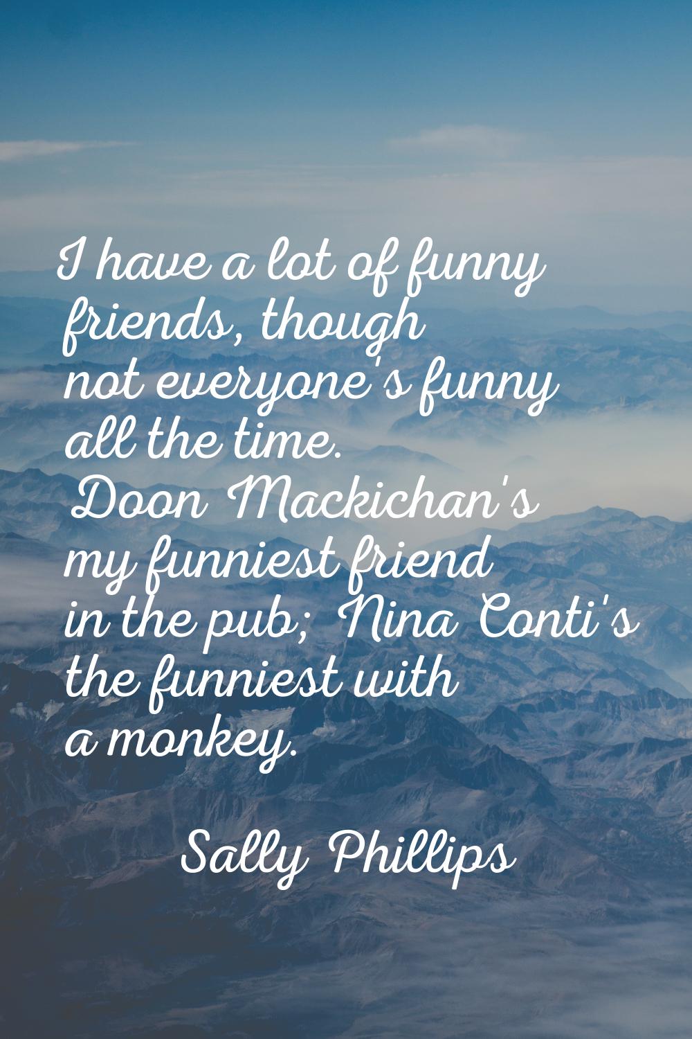 I have a lot of funny friends, though not everyone's funny all the time. Doon Mackichan's my funnie