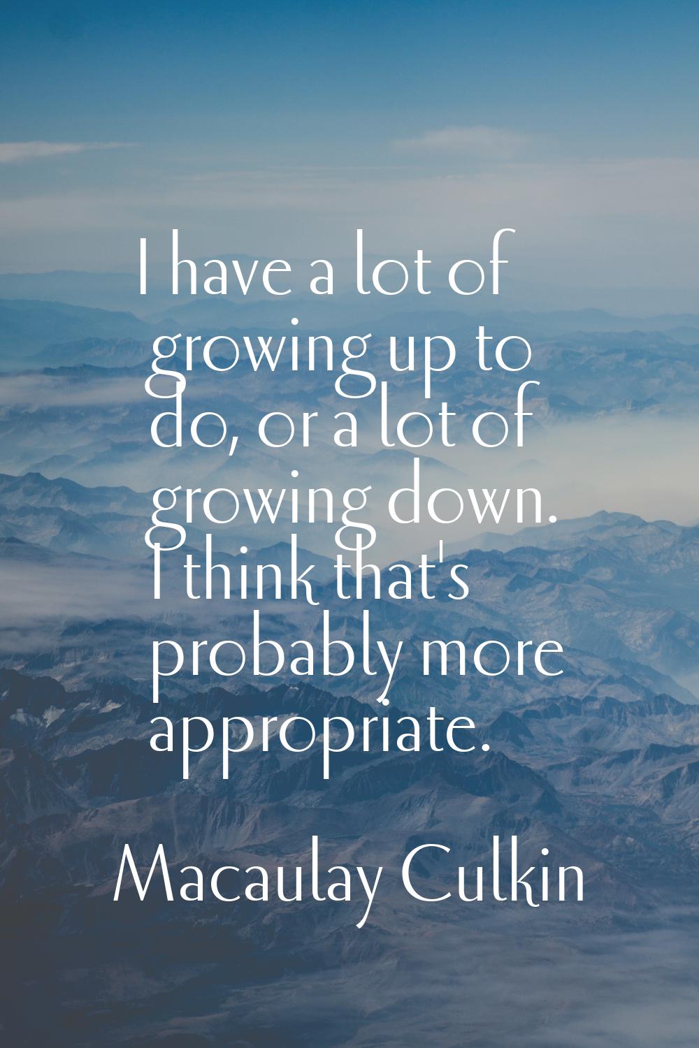 I have a lot of growing up to do, or a lot of growing down. I think that's probably more appropriat