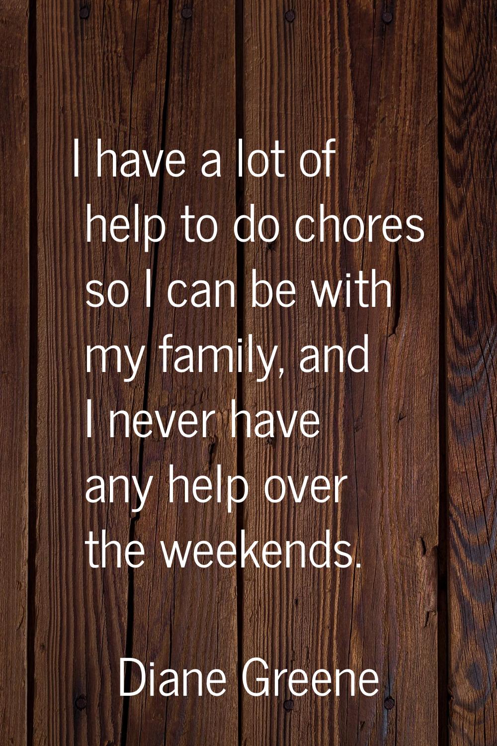 I have a lot of help to do chores so I can be with my family, and I never have any help over the we