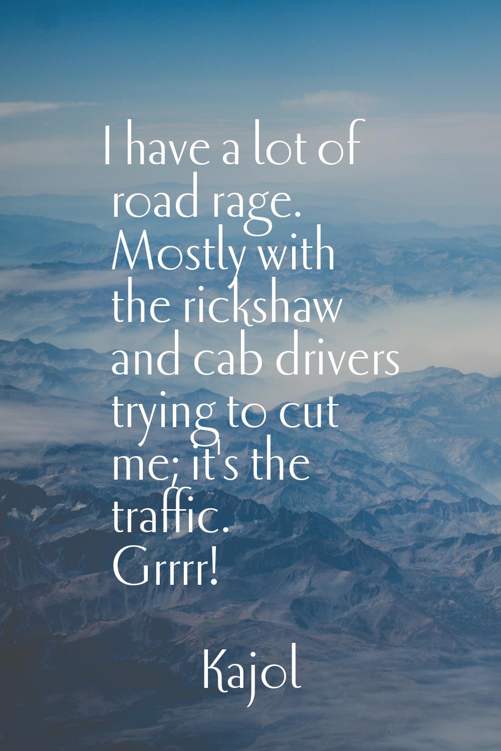 I have a lot of road rage. Mostly with the rickshaw and cab drivers trying to cut me; it's the traf