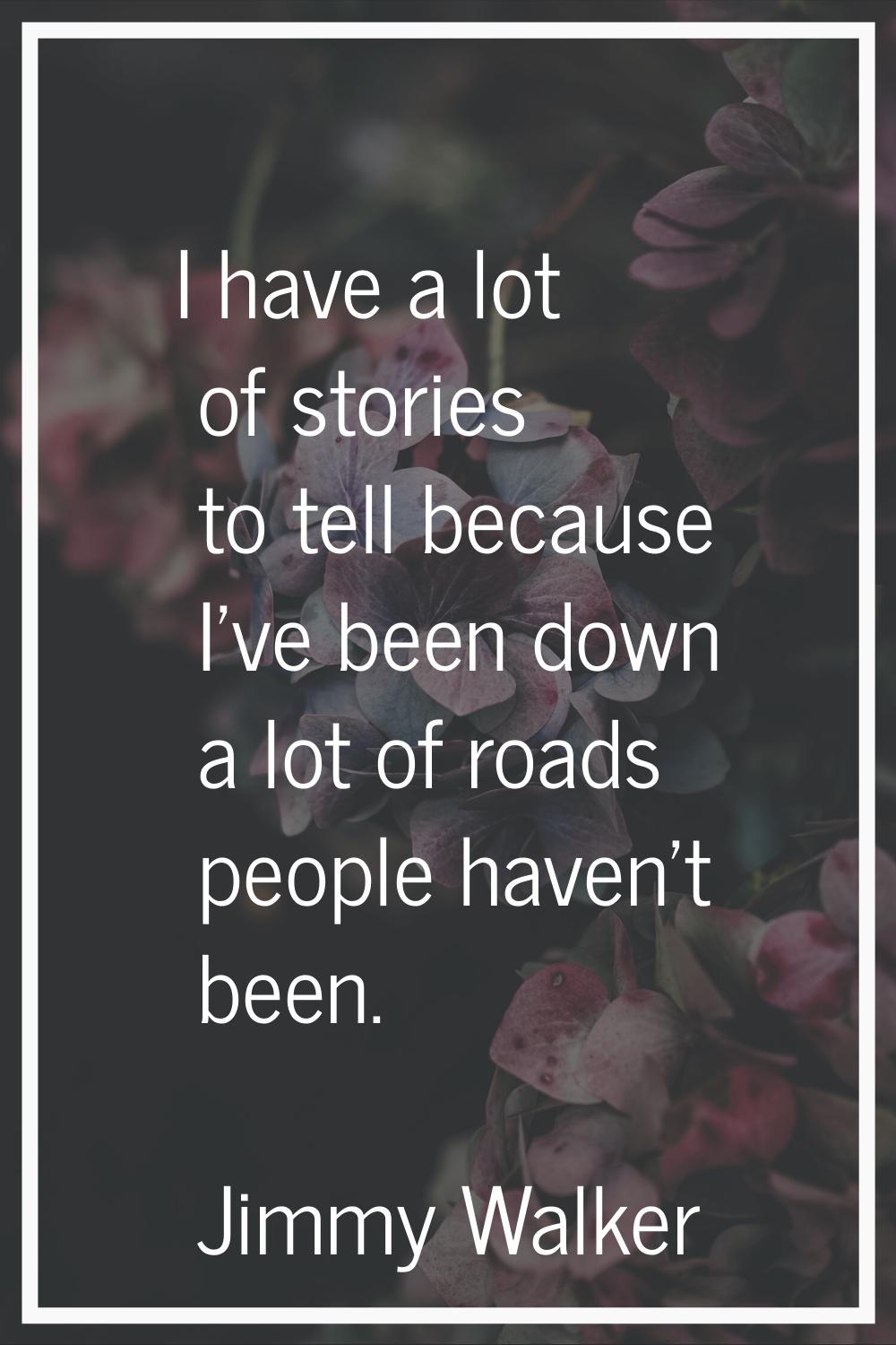 I have a lot of stories to tell because I've been down a lot of roads people haven't been.