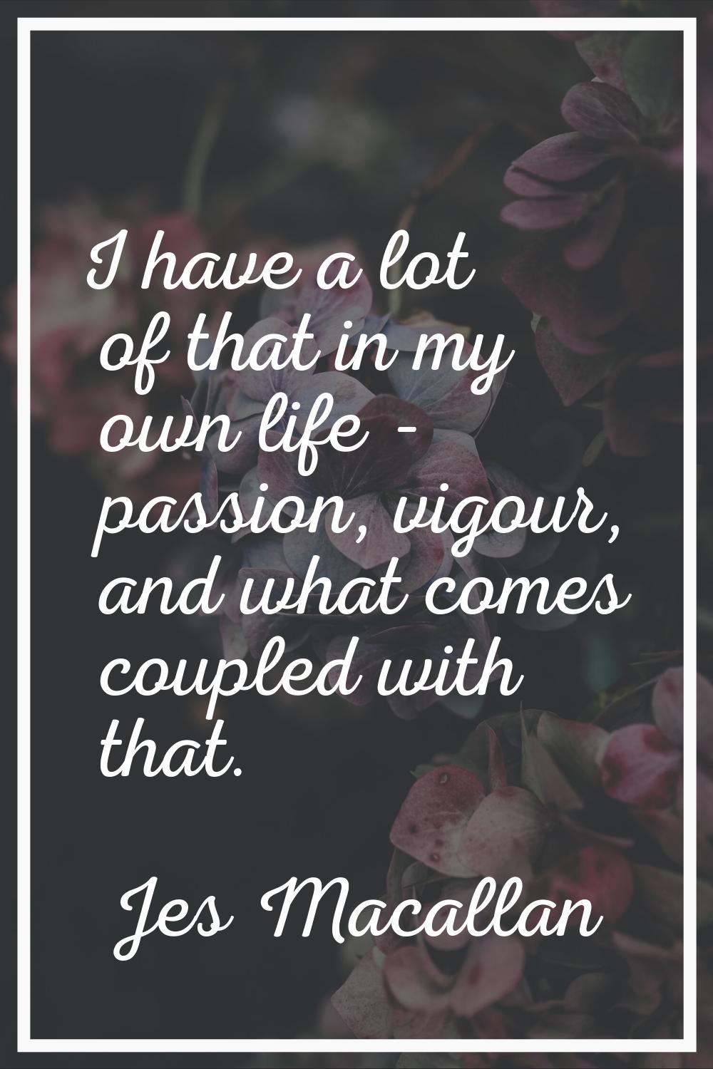 I have a lot of that in my own life - passion, vigour, and what comes coupled with that.