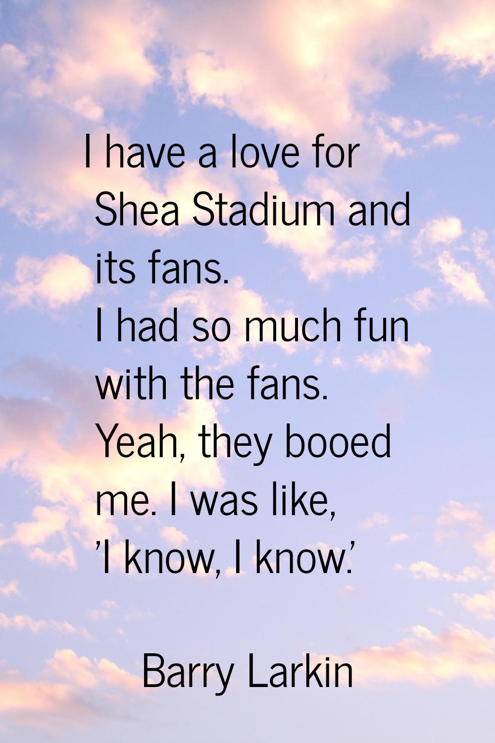I have a love for Shea Stadium and its fans. I had so much fun with the fans. Yeah, they booed me. 