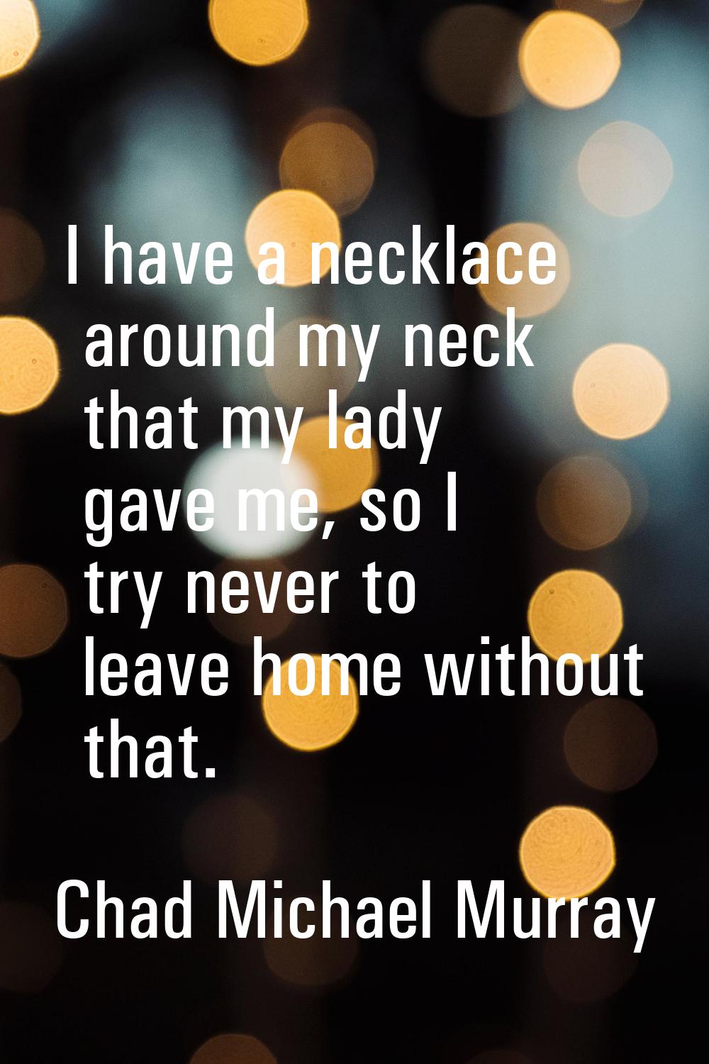 I have a necklace around my neck that my lady gave me, so I try never to leave home without that.