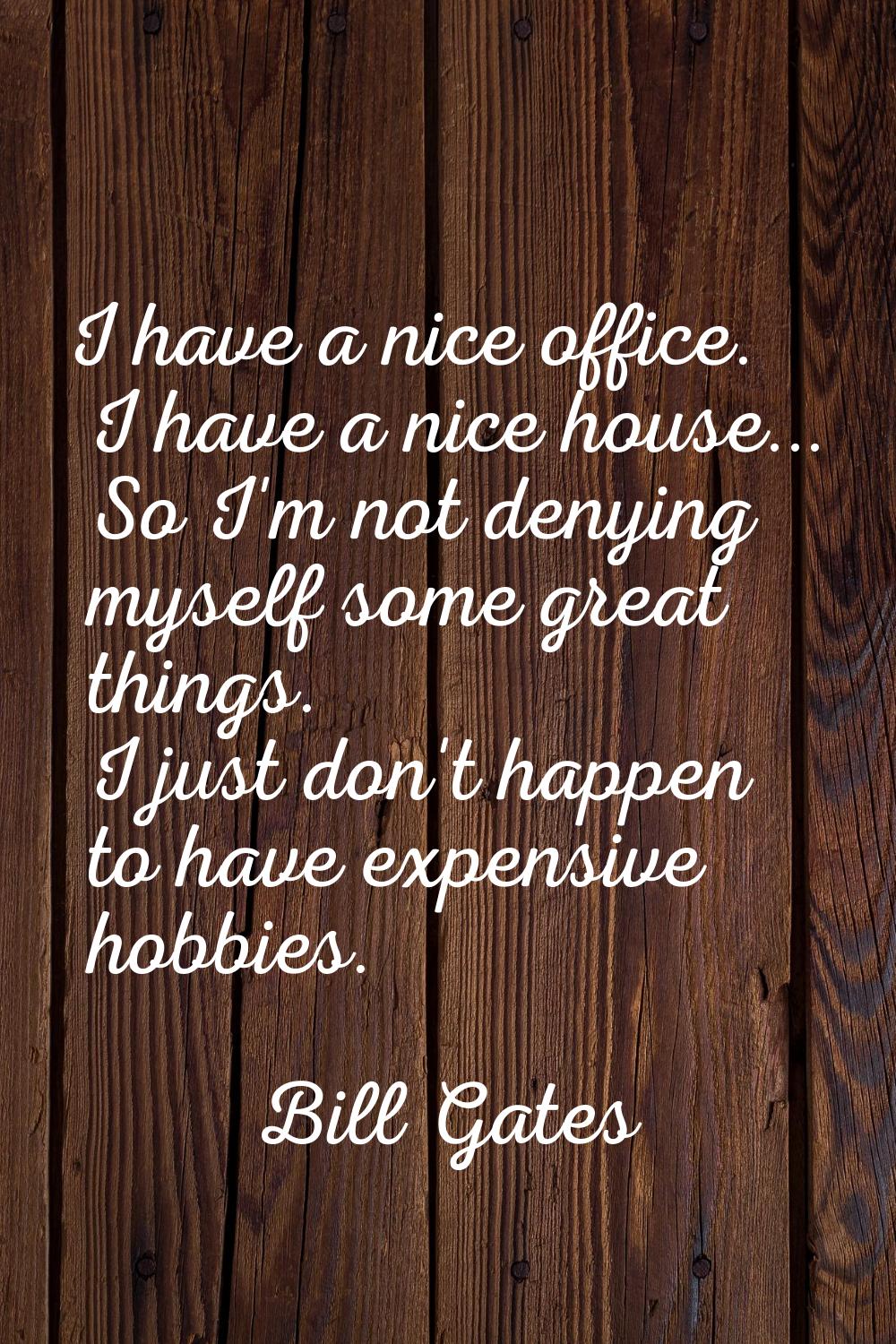 I have a nice office. I have a nice house... So I'm not denying myself some great things. I just do
