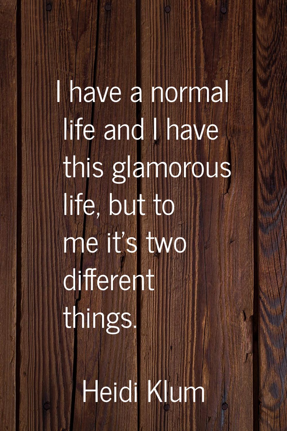 I have a normal life and I have this glamorous life, but to me it's two different things.