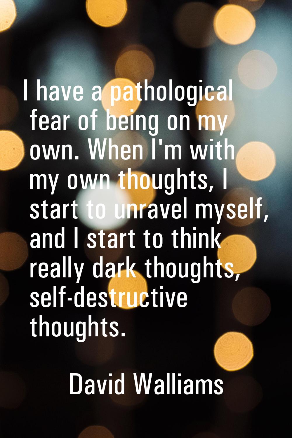 I have a pathological fear of being on my own. When I'm with my own thoughts, I start to unravel my