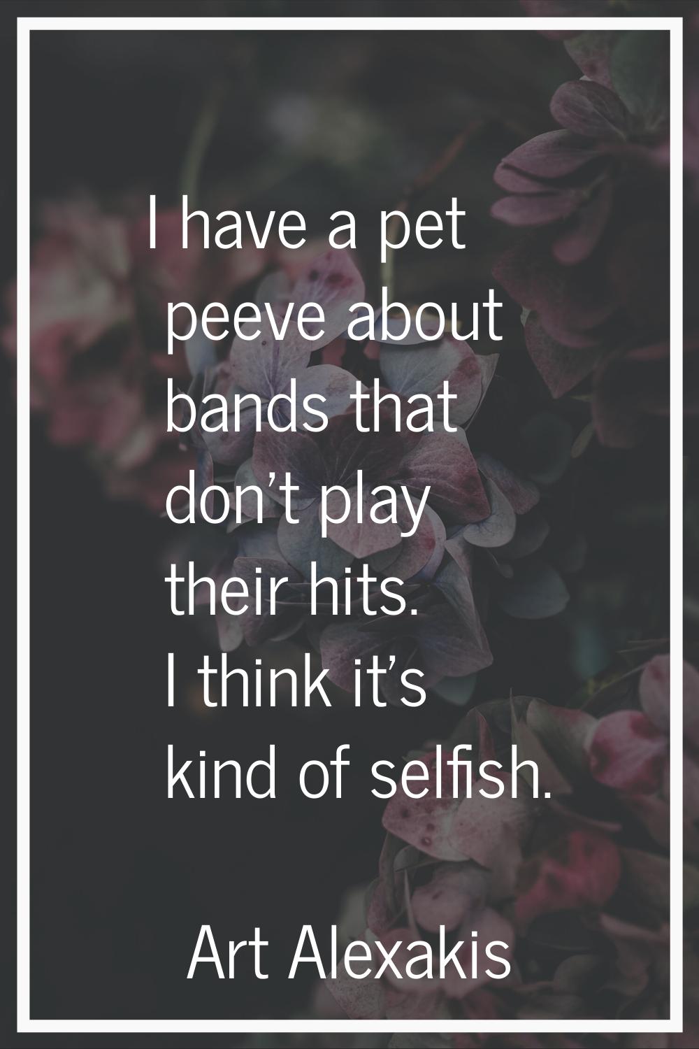I have a pet peeve about bands that don't play their hits. I think it's kind of selfish.