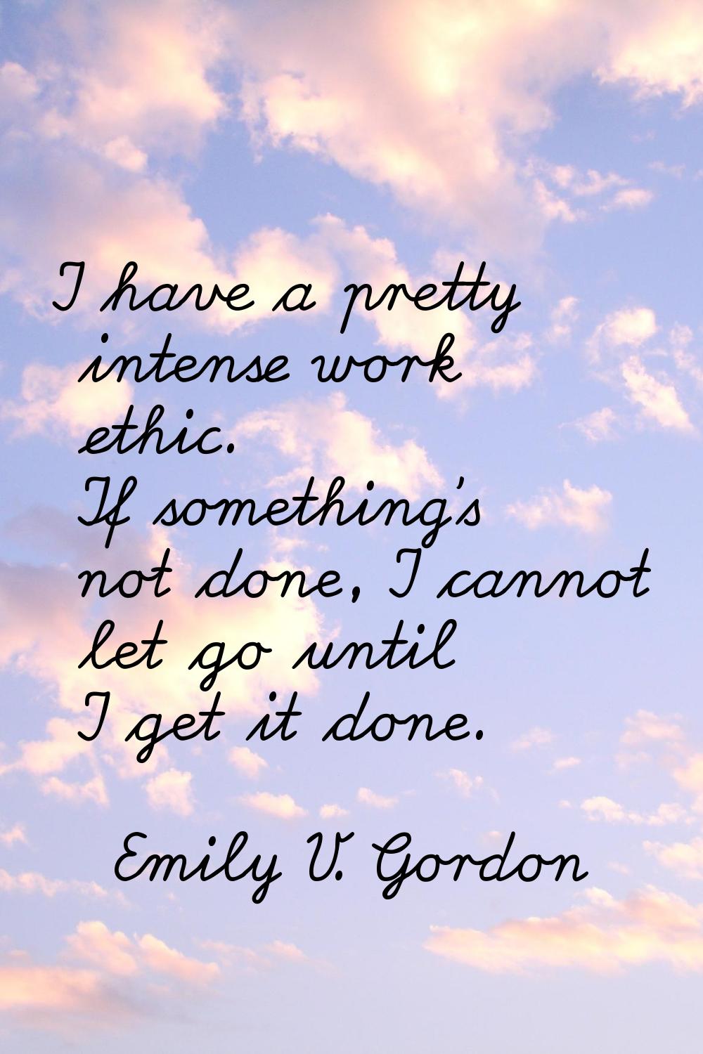 I have a pretty intense work ethic. If something's not done, I cannot let go until I get it done.