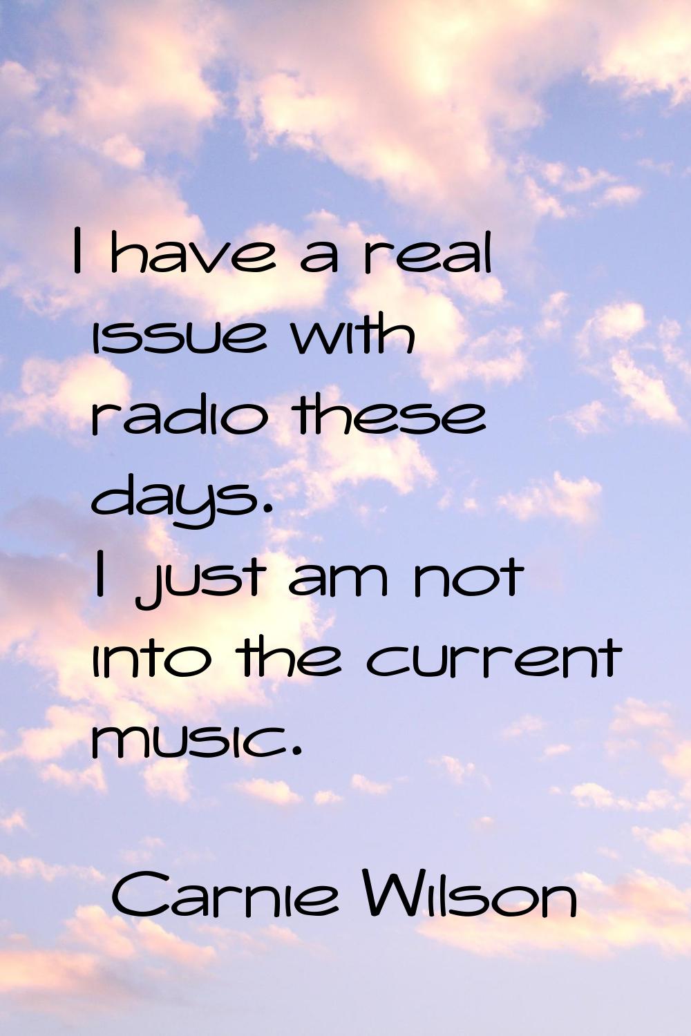 I have a real issue with radio these days. I just am not into the current music.