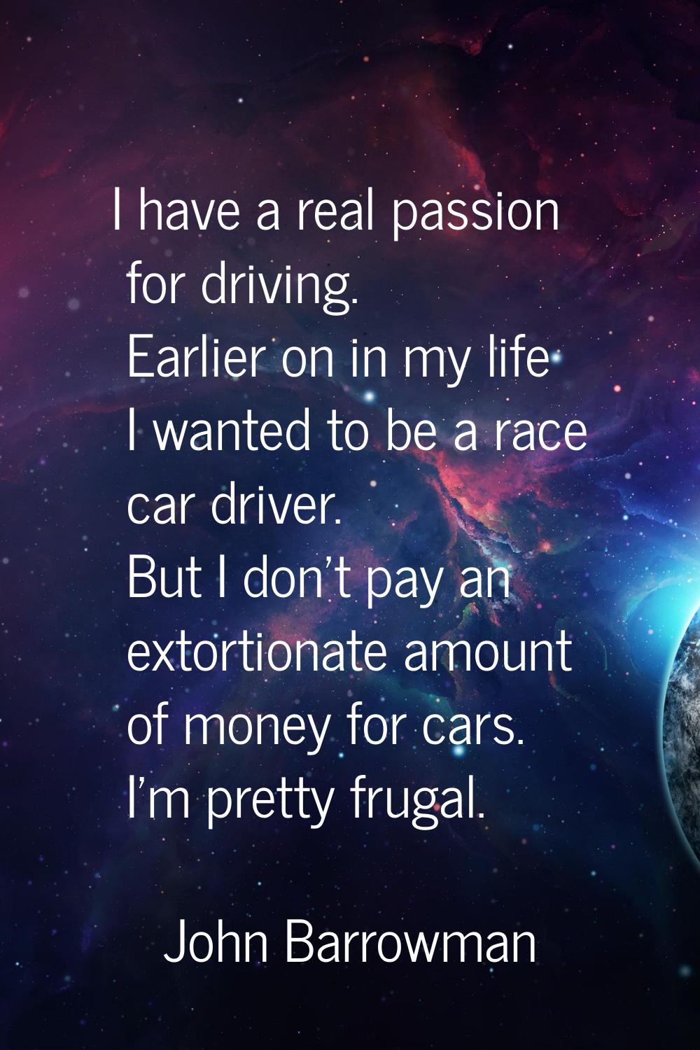 I have a real passion for driving. Earlier on in my life I wanted to be a race car driver. But I do