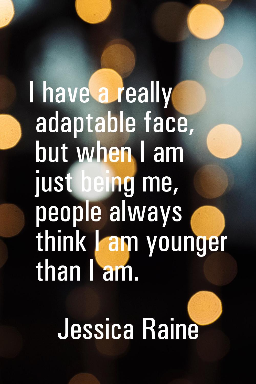 I have a really adaptable face, but when I am just being me, people always think I am younger than 