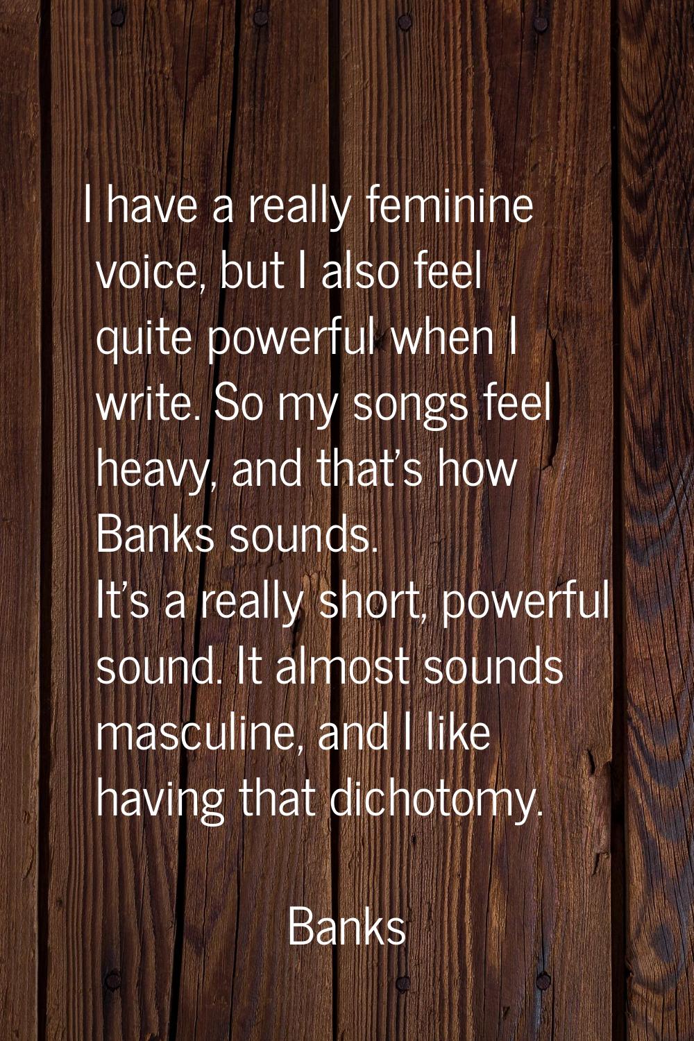 I have a really feminine voice, but I also feel quite powerful when I write. So my songs feel heavy