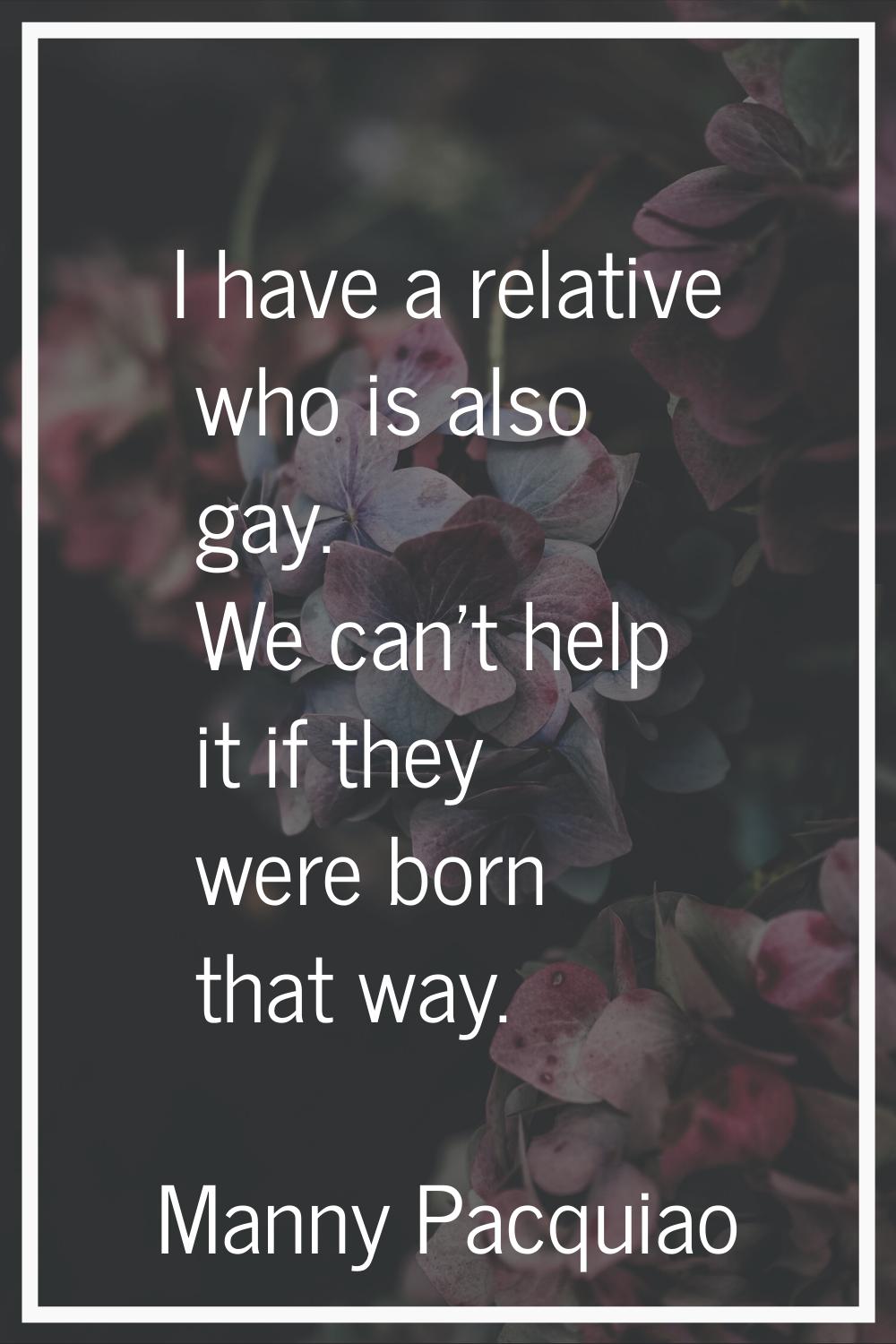 I have a relative who is also gay. We can't help it if they were born that way.