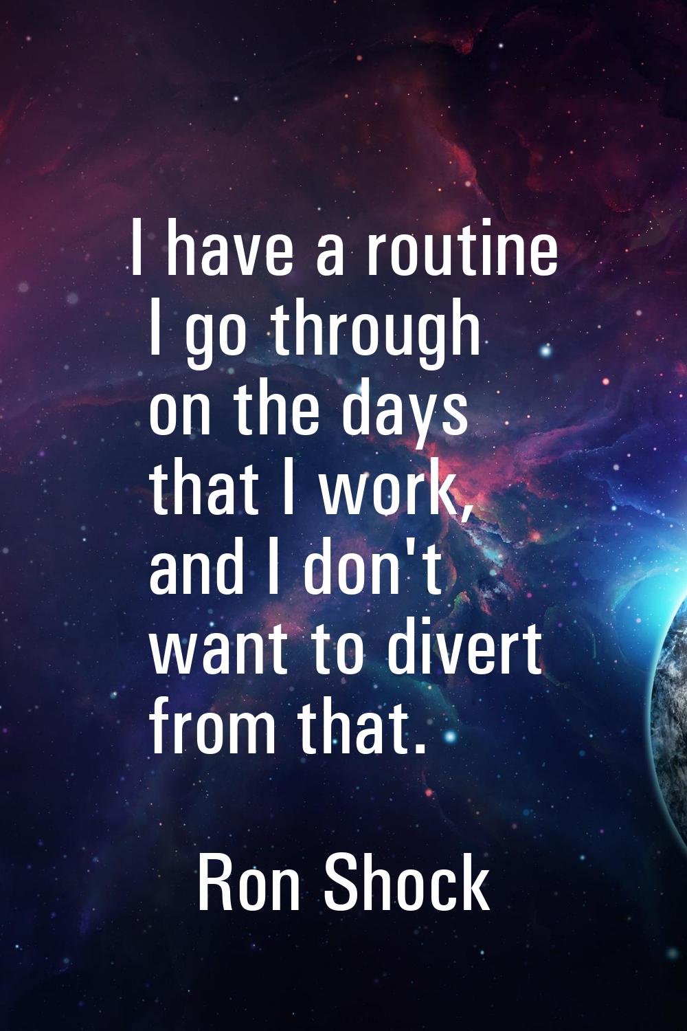 I have a routine I go through on the days that I work, and I don't want to divert from that.