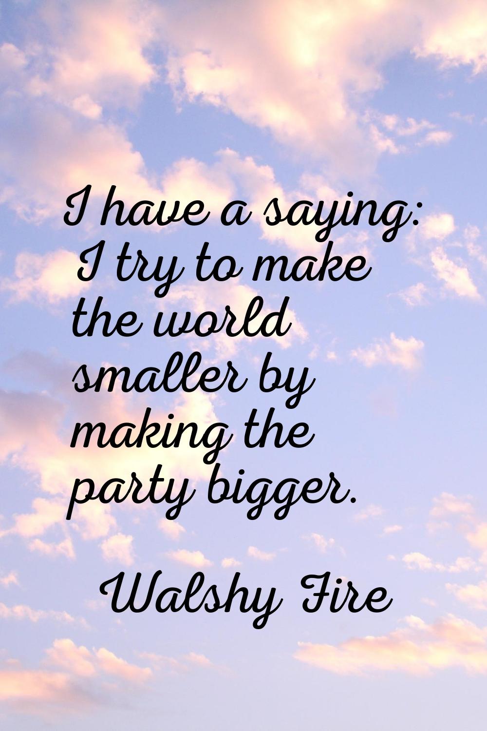 I have a saying: I try to make the world smaller by making the party bigger.