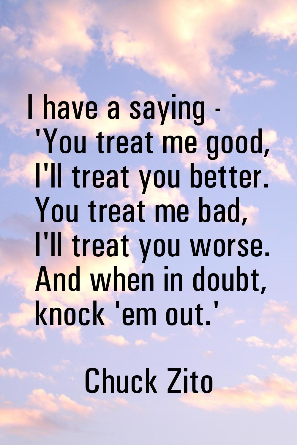 I have a saying - 'You treat me good, I'll treat you better. You treat me bad, I'll treat you worse