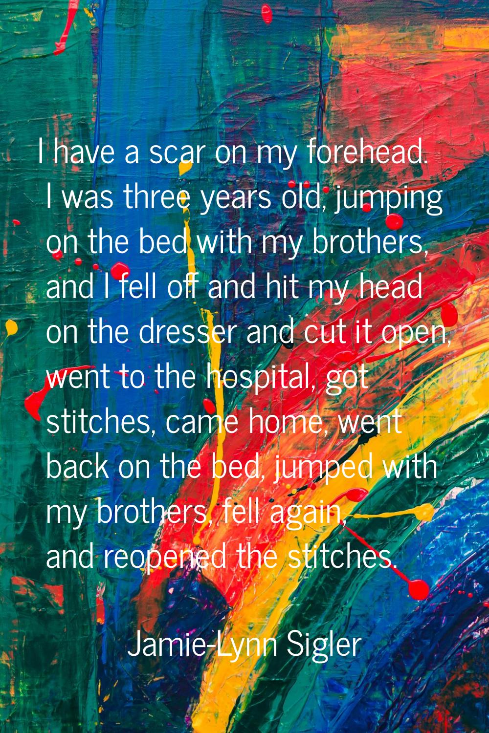 I have a scar on my forehead. I was three years old, jumping on the bed with my brothers, and I fel