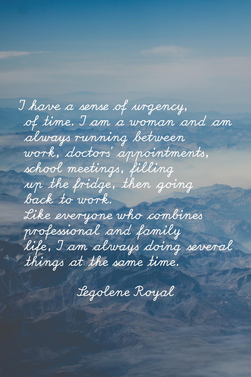 I have a sense of urgency, of time. I am a woman and am always running between work, doctors' appoi