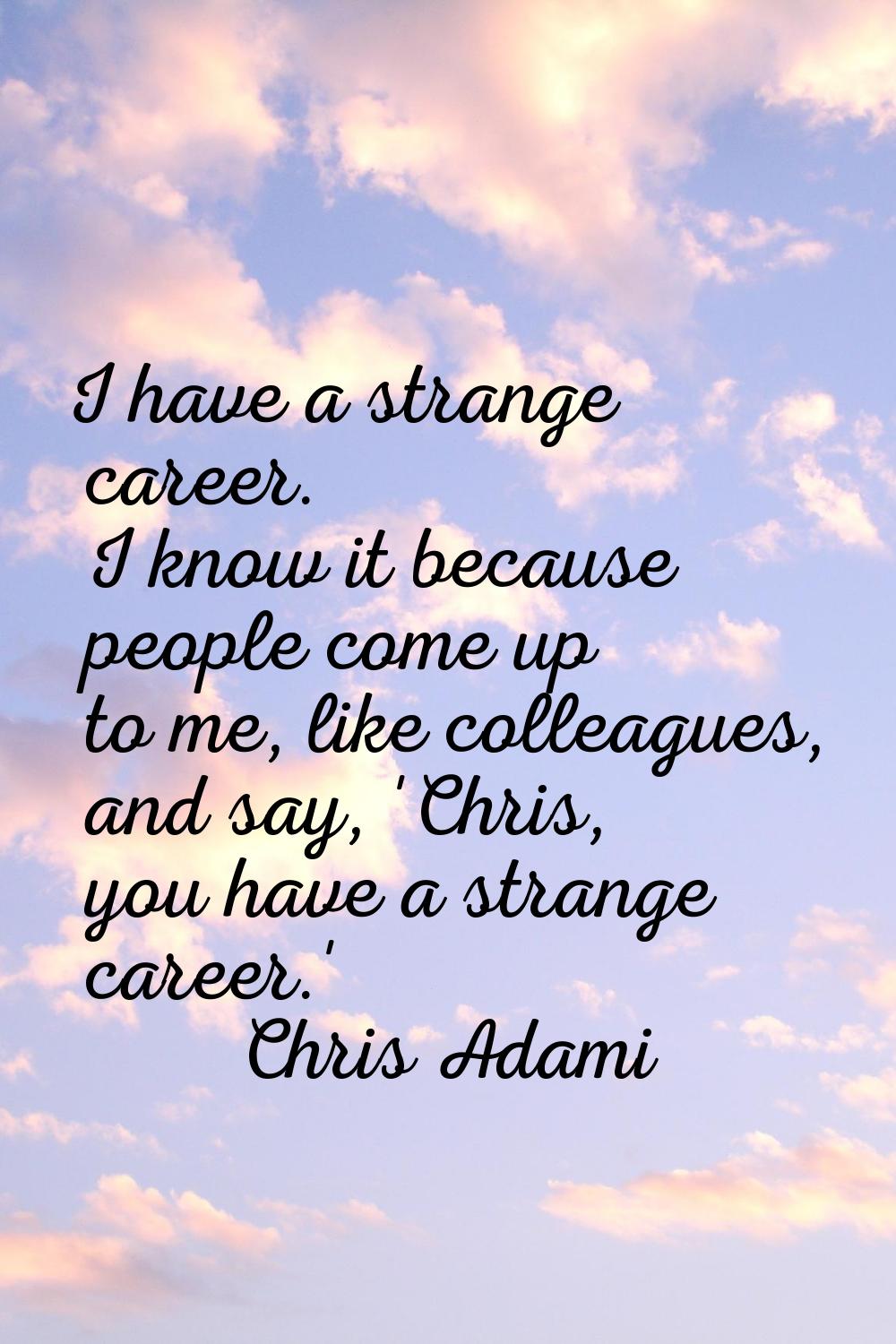 I have a strange career. I know it because people come up to me, like colleagues, and say, 'Chris, 