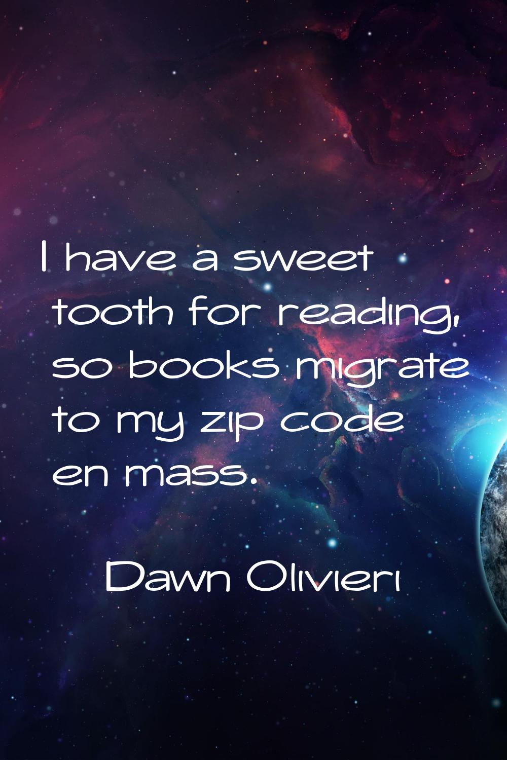 I have a sweet tooth for reading, so books migrate to my zip code en mass.
