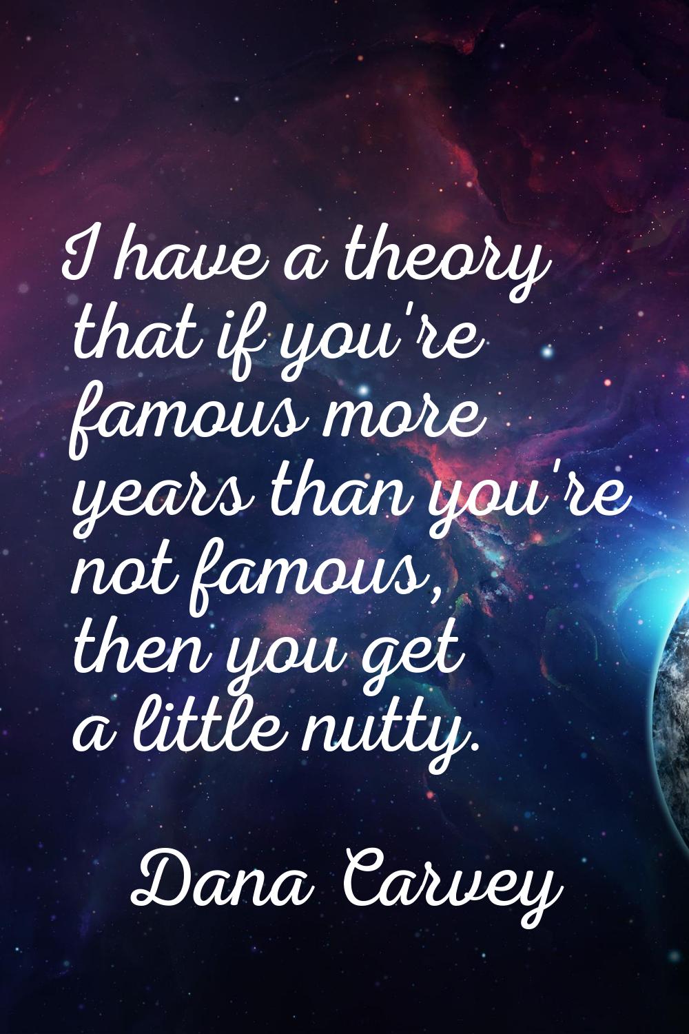 I have a theory that if you're famous more years than you're not famous, then you get a little nutt