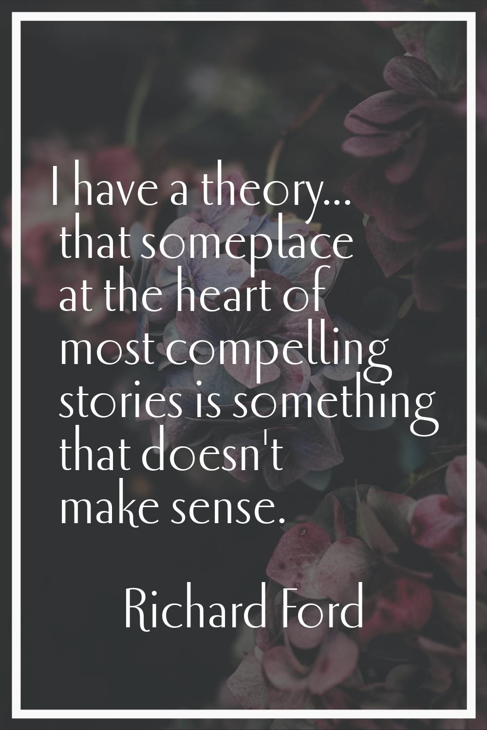 I have a theory... that someplace at the heart of most compelling stories is something that doesn't