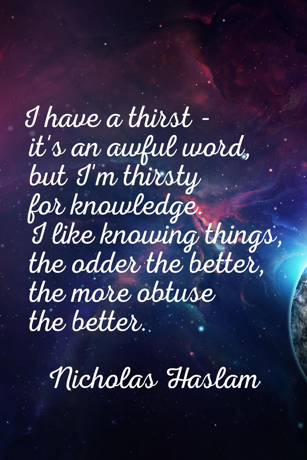 I have a thirst - it's an awful word, but I'm thirsty for knowledge. I like knowing things, the odd