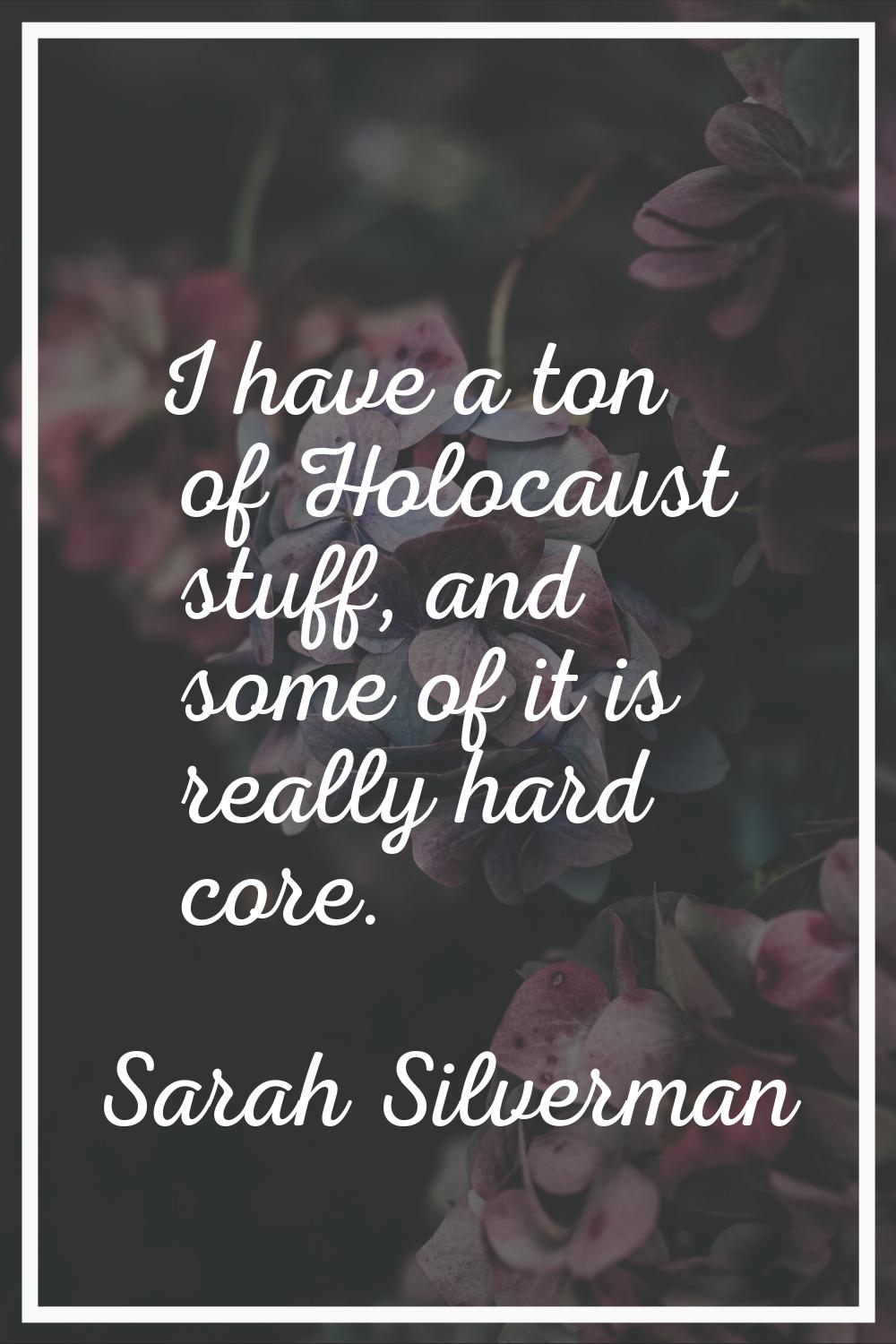 I have a ton of Holocaust stuff, and some of it is really hard core.