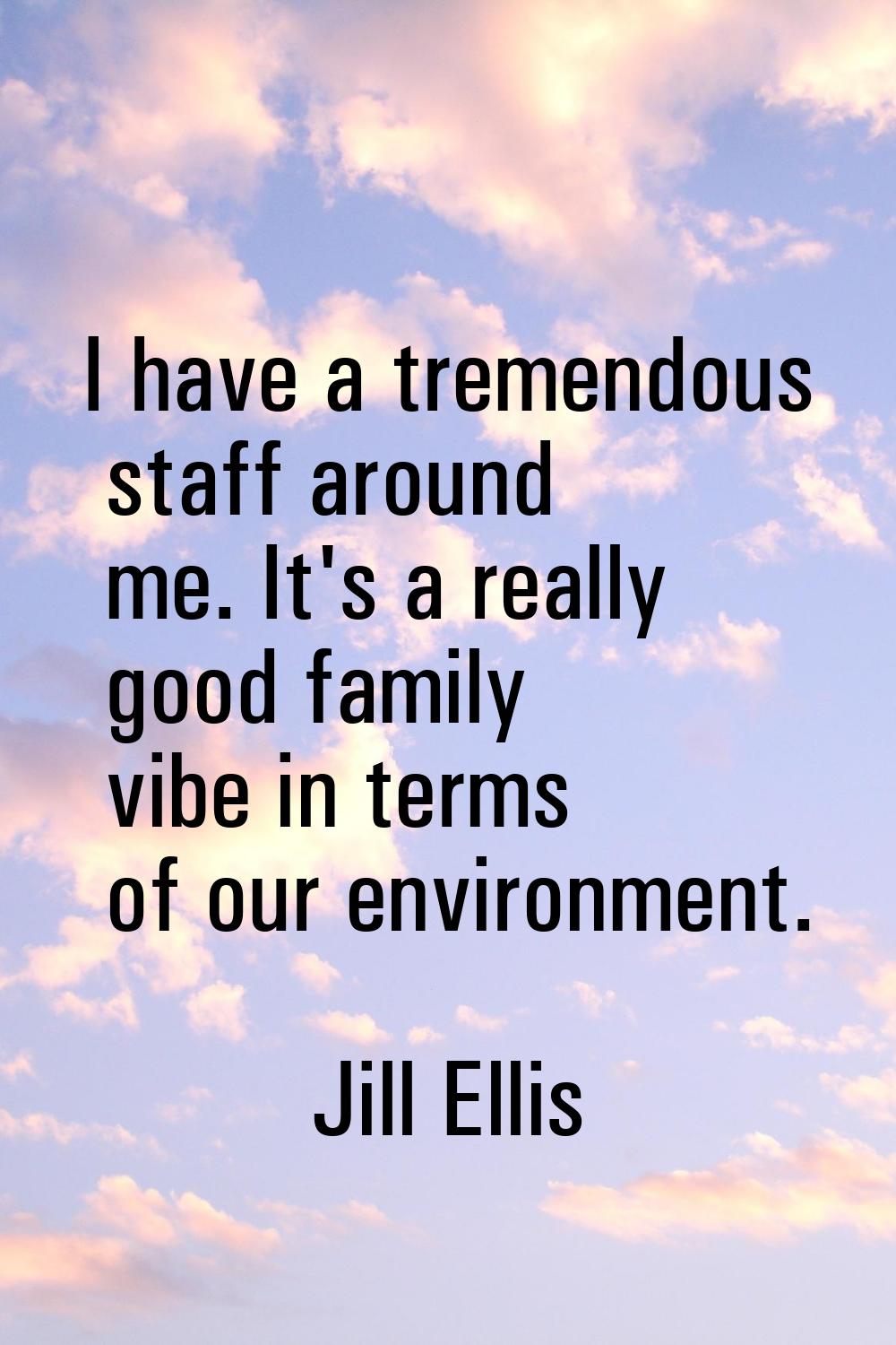 I have a tremendous staff around me. It's a really good family vibe in terms of our environment.