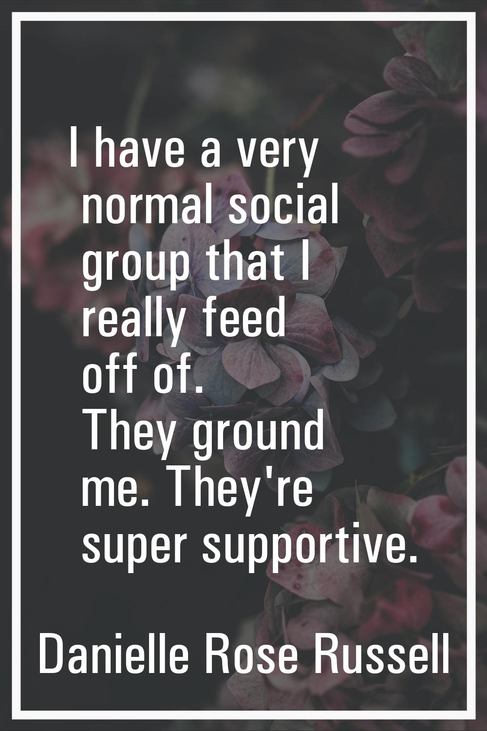 I have a very normal social group that I really feed off of. They ground me. They're super supporti