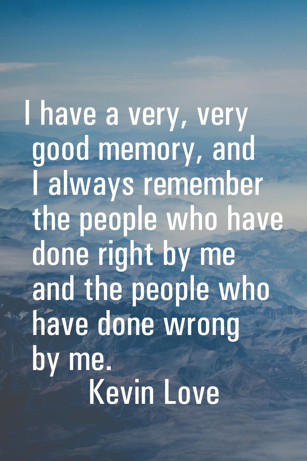 I have a very, very good memory, and I always remember the people who have done right by me and the