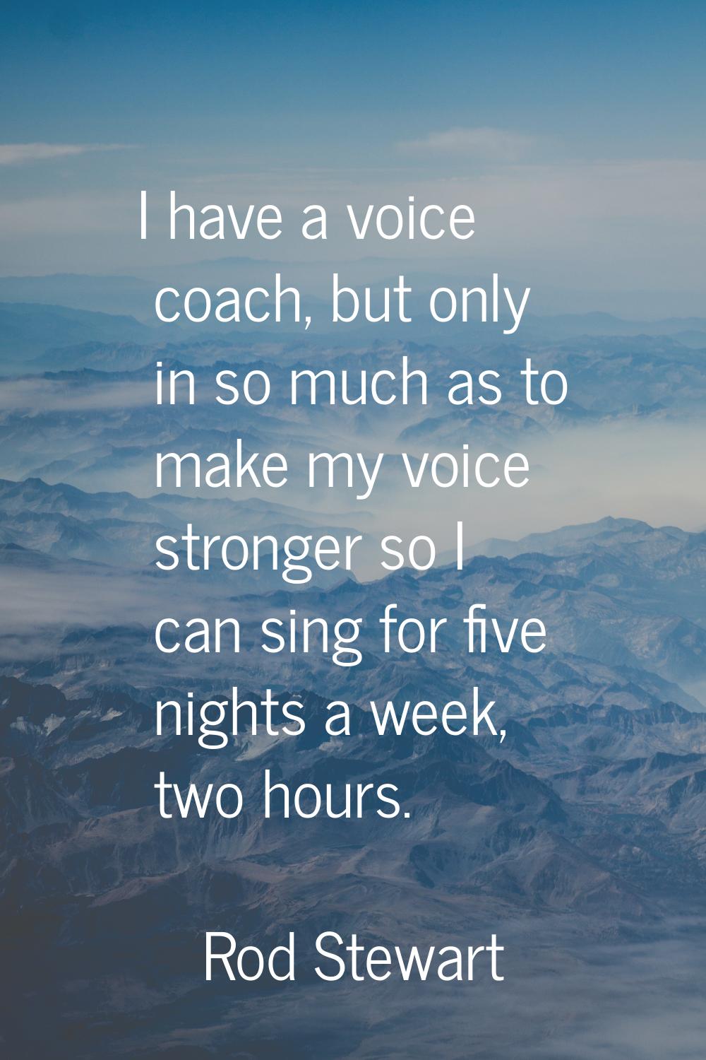 I have a voice coach, but only in so much as to make my voice stronger so I can sing for five night