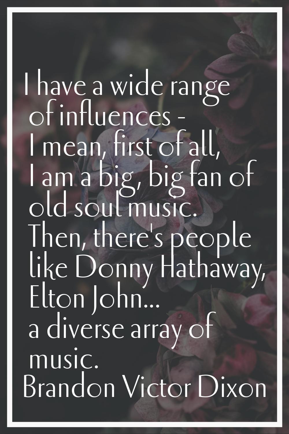 I have a wide range of influences - I mean, first of all, I am a big, big fan of old soul music. Th