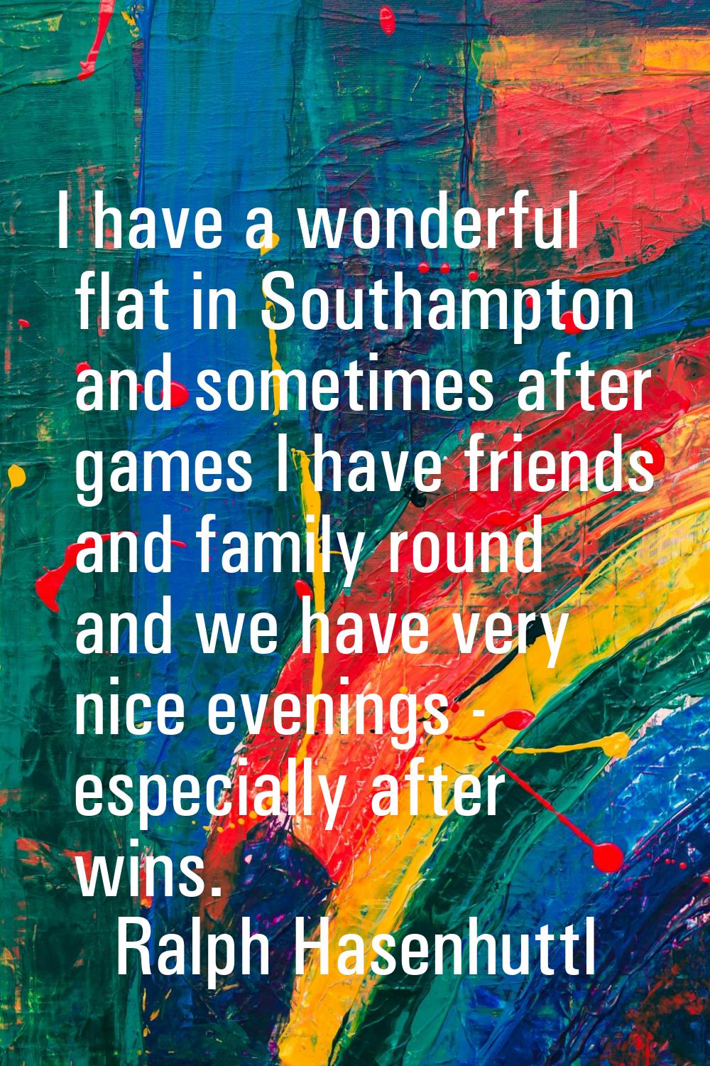 I have a wonderful flat in Southampton and sometimes after games I have friends and family round an