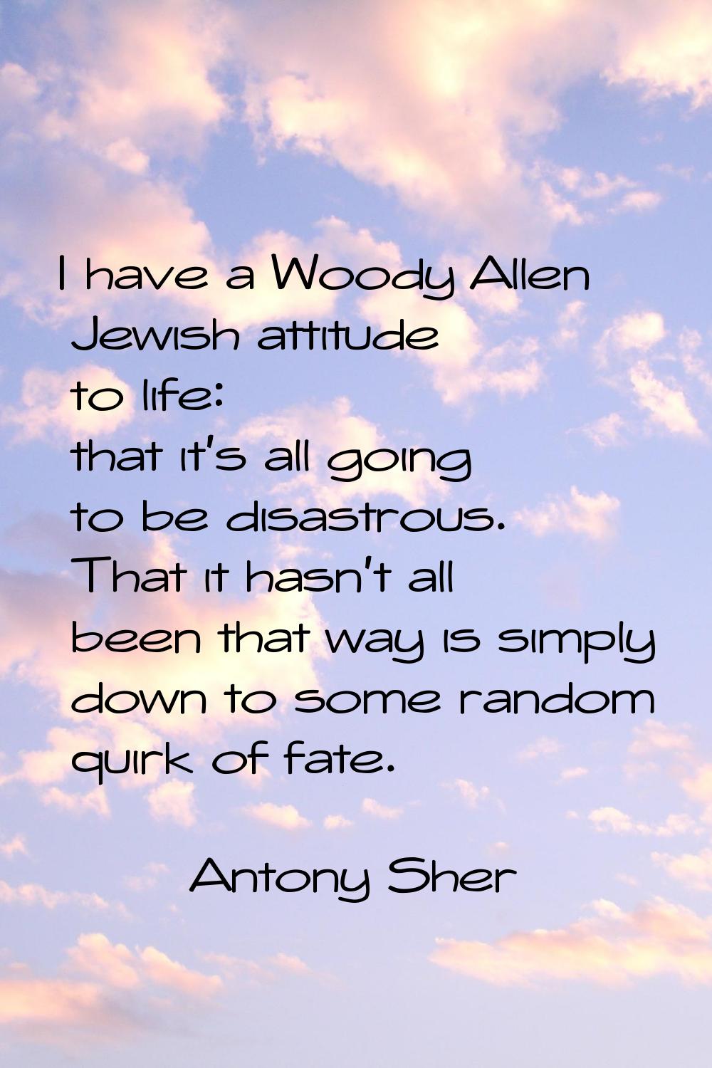 I have a Woody Allen Jewish attitude to life: that it's all going to be disastrous. That it hasn't 