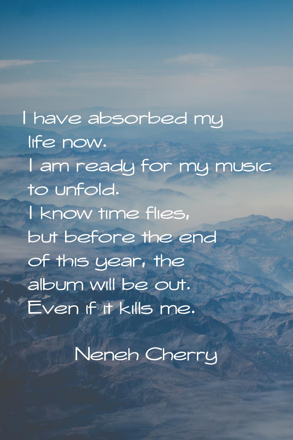 I have absorbed my life now. I am ready for my music to unfold. I know time flies, but before the e