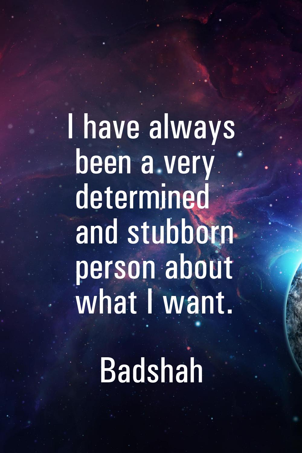 I have always been a very determined and stubborn person about what I want.