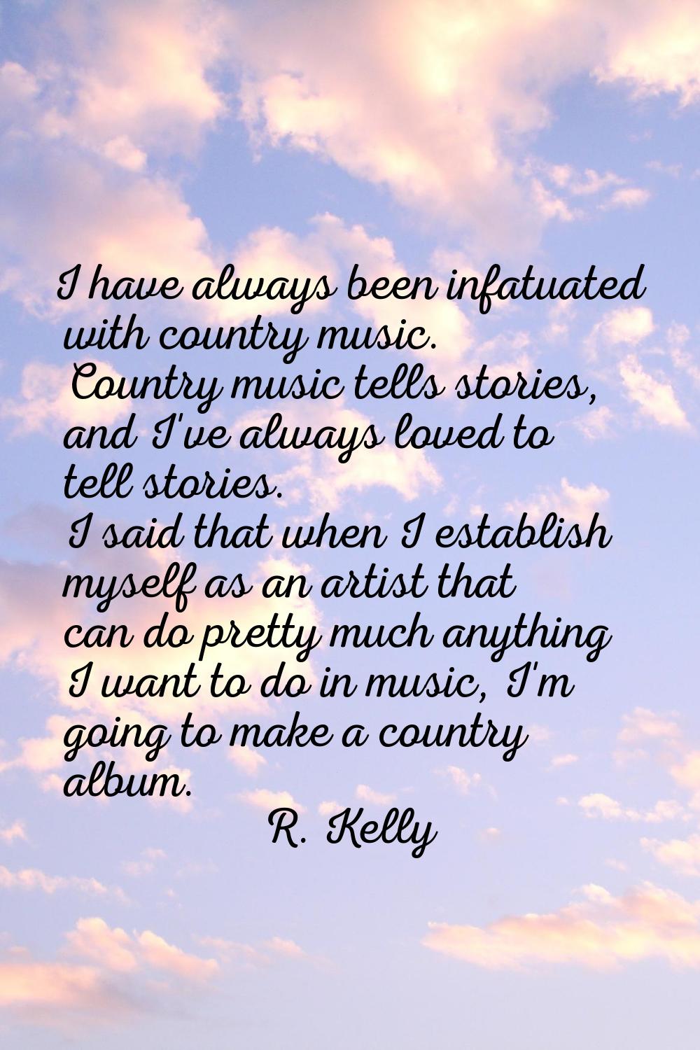 I have always been infatuated with country music. Country music tells stories, and I've always love