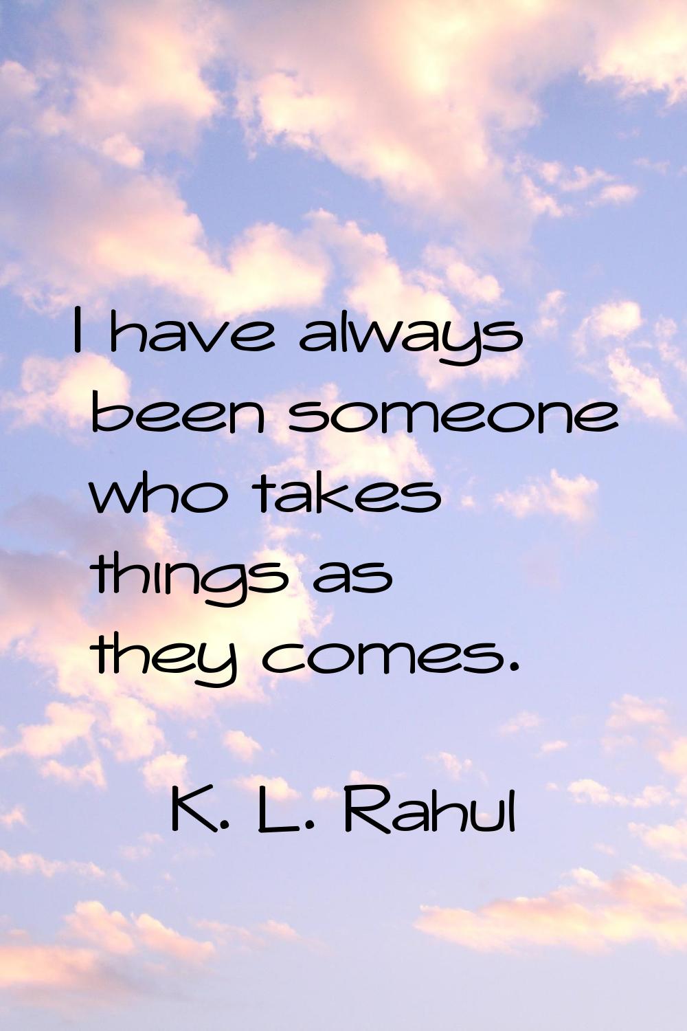 I have always been someone who takes things as they comes.