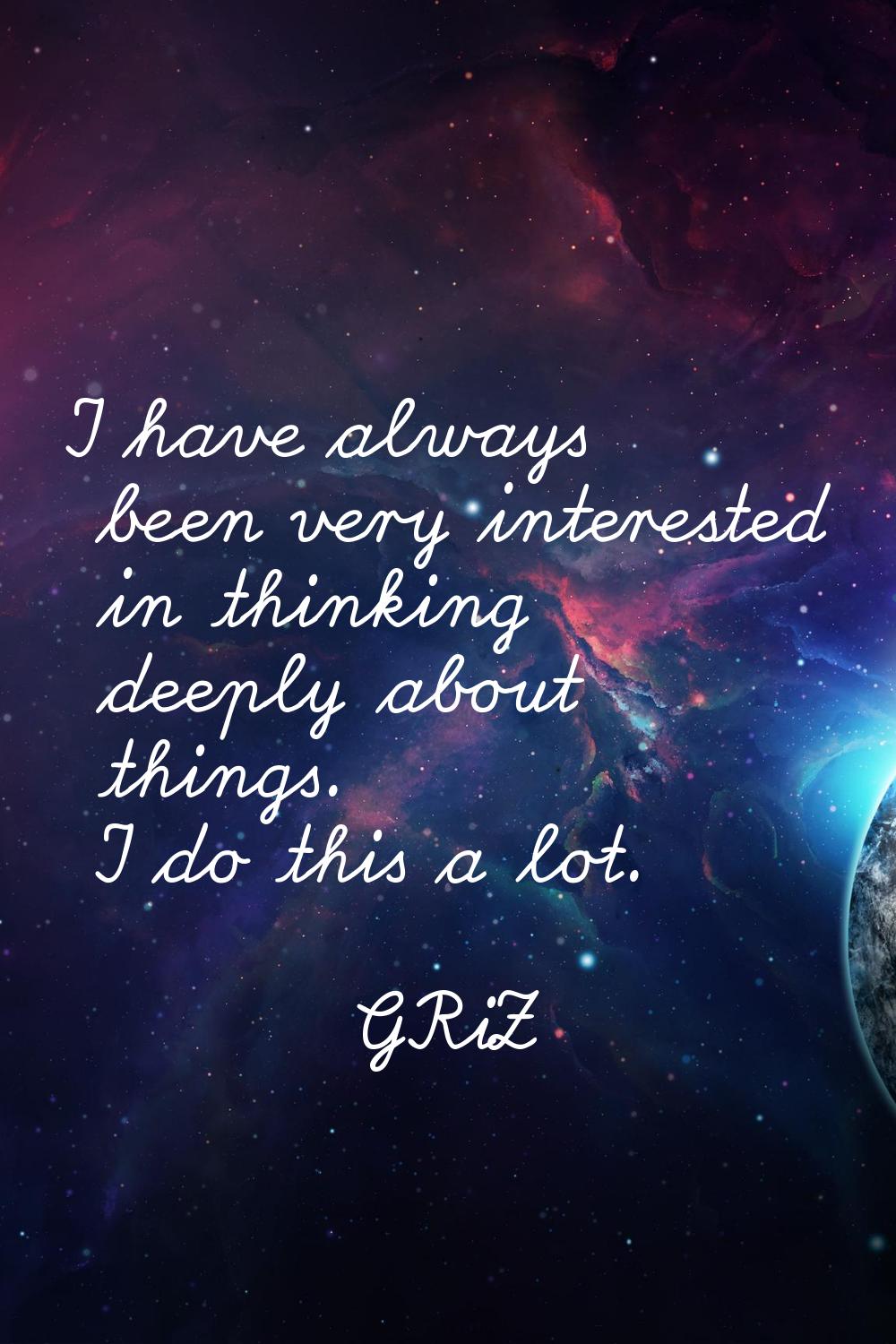 I have always been very interested in thinking deeply about things. I do this a lot.