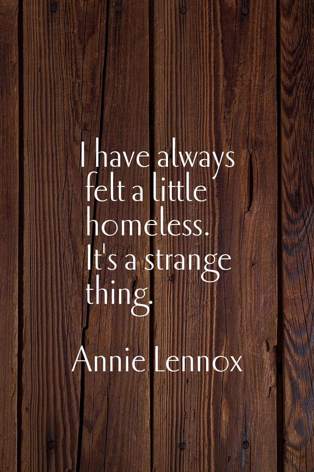 I have always felt a little homeless. It's a strange thing.
